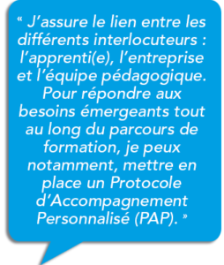 bulle de texte : « J’assure le lien entre les différents interlocuteurs : l’apprenti(e), l’entreprise et l’équipe pédagogique. Pour répondre aux besoins émergeants tout au long du parcours de formation, je peux notamment, mettre en place un Protocole d’Accompagnement Personnalisé (PAP). »